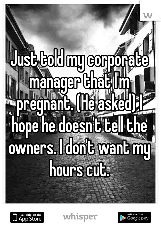 Just told my corporate manager that I'm pregnant. (He asked) I hope he doesn't tell the owners. I don't want my hours cut. 