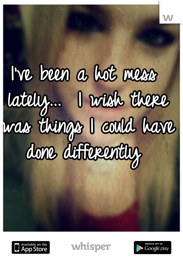 I've been a hot mess lately...  I wish there was things I could have done differently 