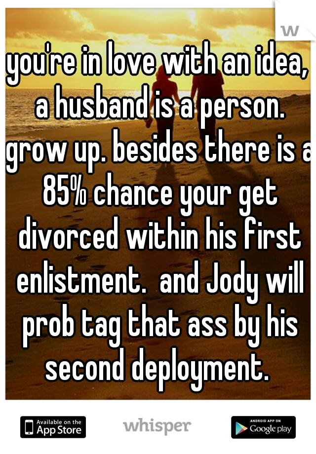 you're in love with an idea, a husband is a person. grow up. besides there is a 85% chance your get divorced within his first enlistment.  and Jody will prob tag that ass by his second deployment. 