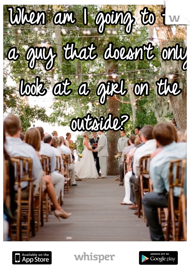 When am I going to find a guy that doesn't only look at a girl on the outside?