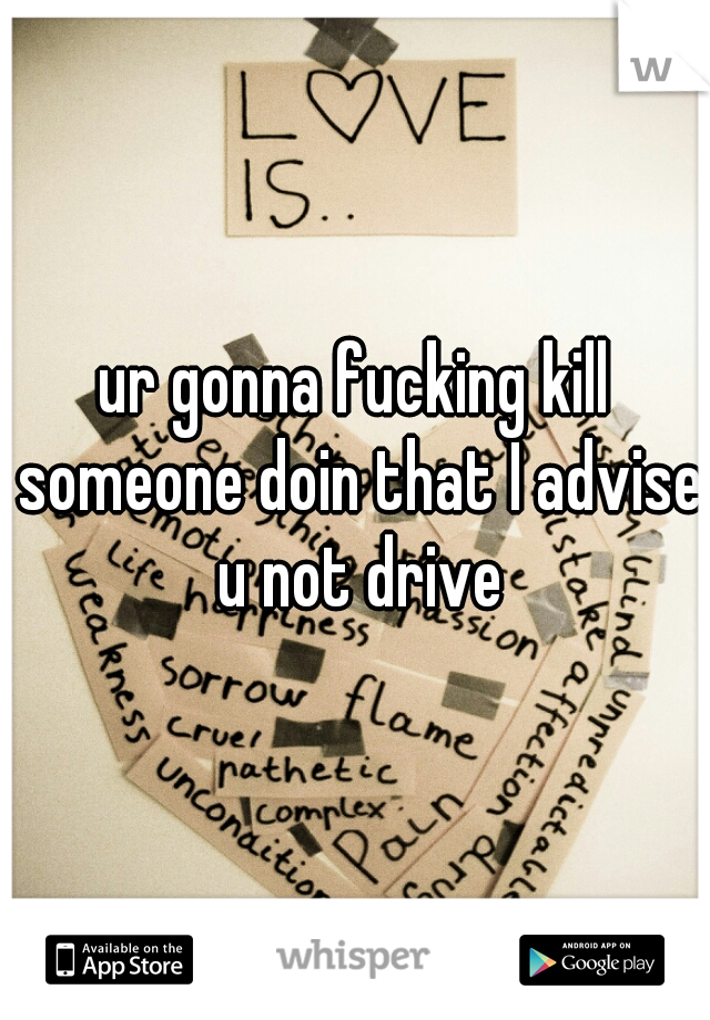 ur gonna fucking kill someone doin that I advise u not drive