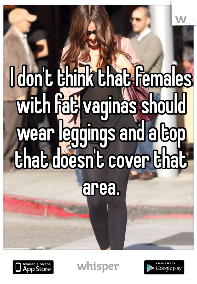 I don't think that females with fat vaginas should wear leggings and a top that doesn't cover that area.