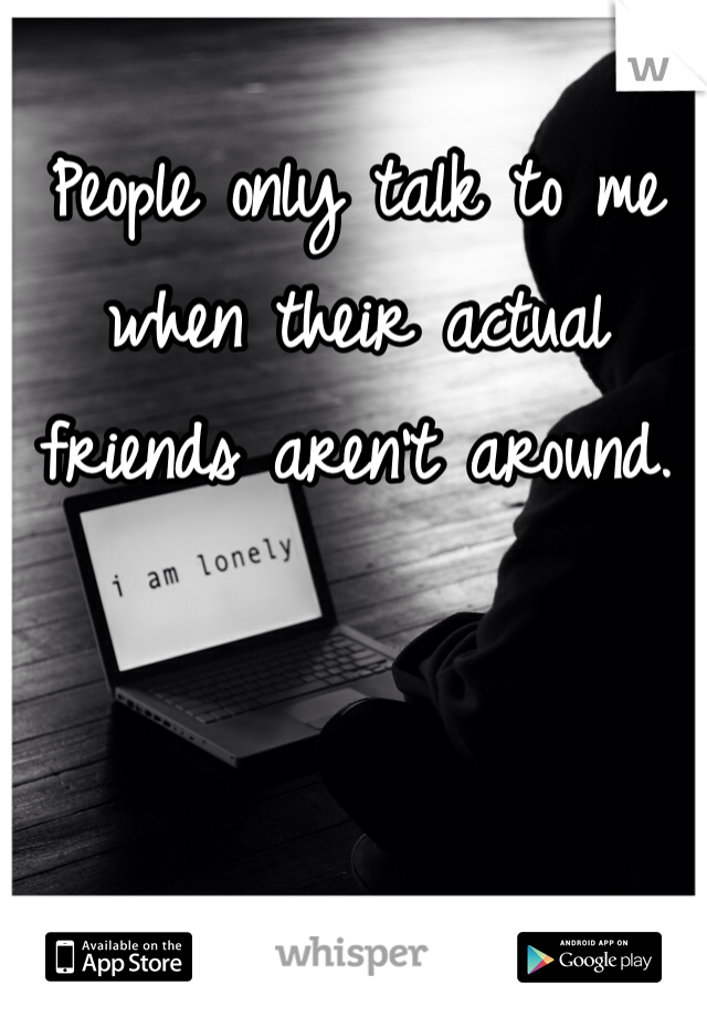 People only talk to me when their actual friends aren't around.