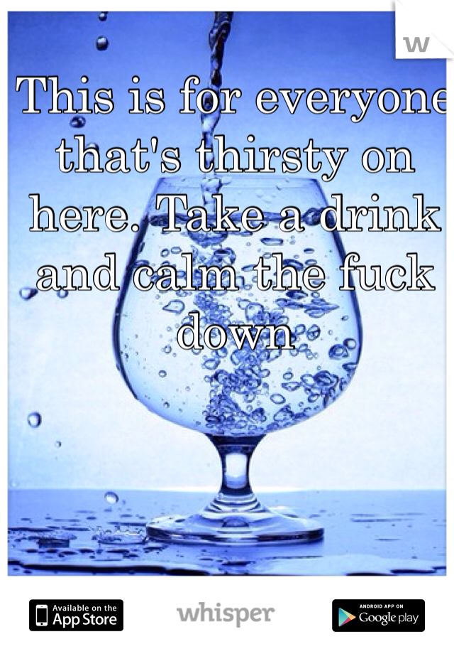 This is for everyone that's thirsty on here. Take a drink and calm the fuck down