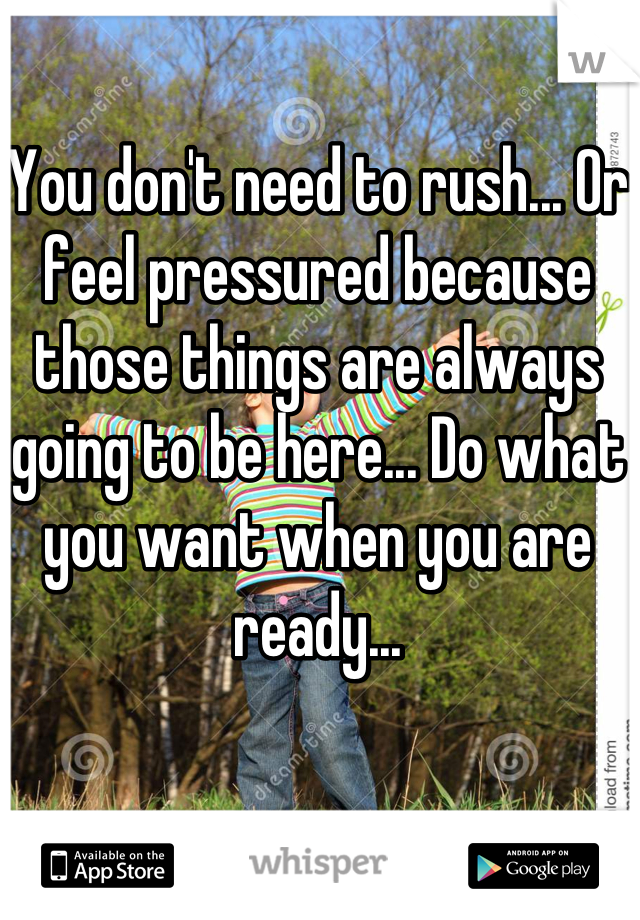 You don't need to rush... Or feel pressured because those things are always going to be here... Do what you want when you are ready...