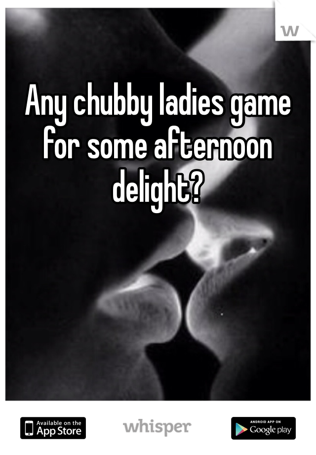 Any chubby ladies game for some afternoon delight?