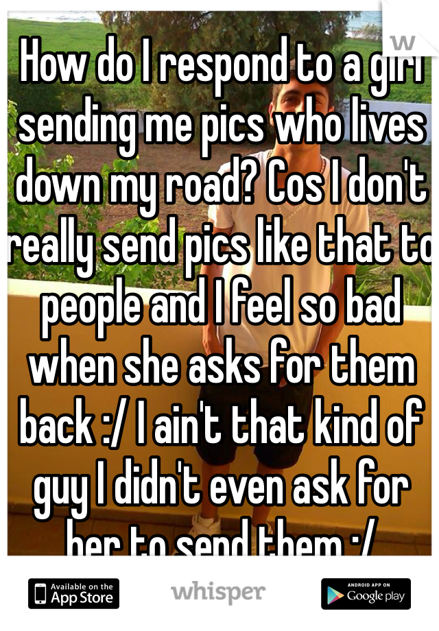 How do I respond to a girl sending me pics who lives down my road? Cos I don't really send pics like that to people and I feel so bad when she asks for them back :/ I ain't that kind of guy I didn't even ask for her to send them :/ 