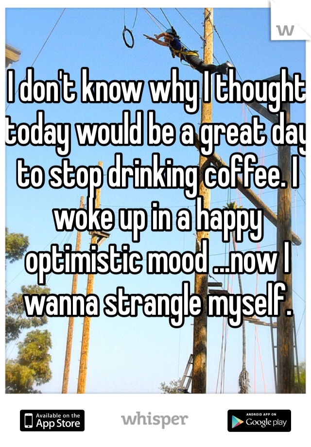 I don't know why I thought today would be a great day to stop drinking coffee. I woke up in a happy optimistic mood ...now I wanna strangle myself. 