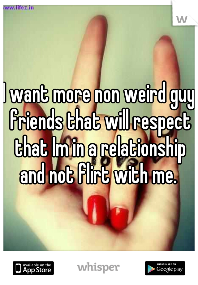 I want more non weird guy friends that will respect that Im in a relationship and not flirt with me. 