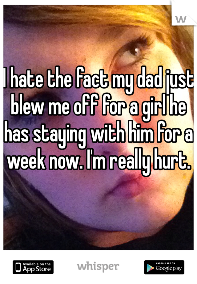 I hate the fact my dad just blew me off for a girl he has staying with him for a week now. I'm really hurt.