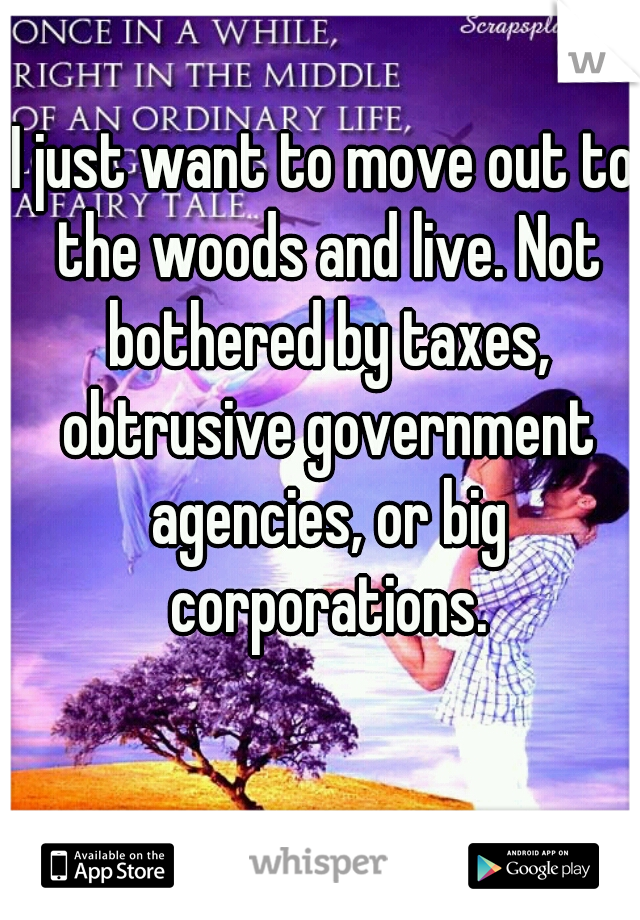 I just want to move out to the woods and live. Not bothered by taxes, obtrusive government agencies, or big corporations.