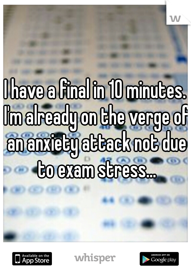 I have a final in 10 minutes. I'm already on the verge of an anxiety attack not due to exam stress...