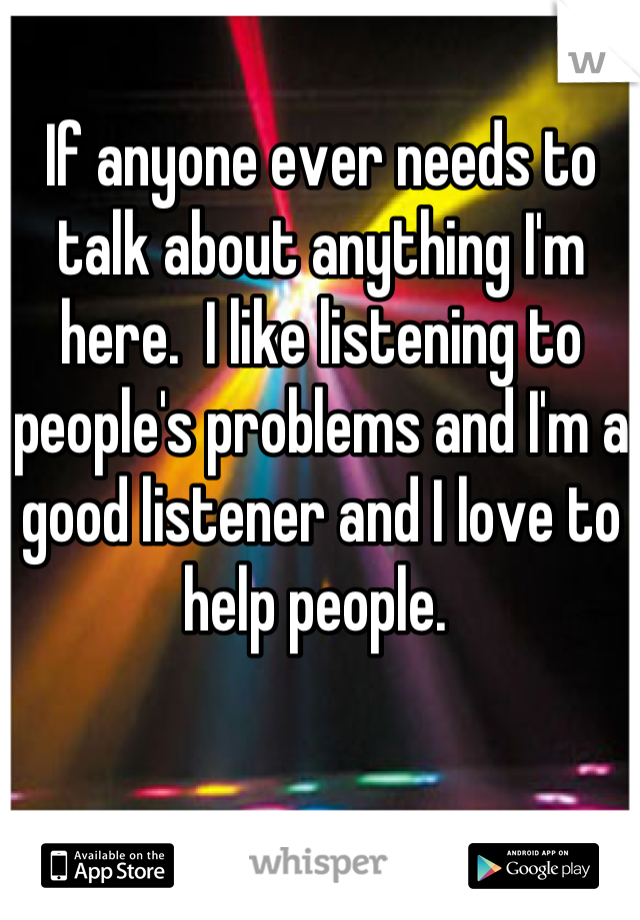 If anyone ever needs to talk about anything I'm here.  I like listening to people's problems and I'm a good listener and I love to help people. 