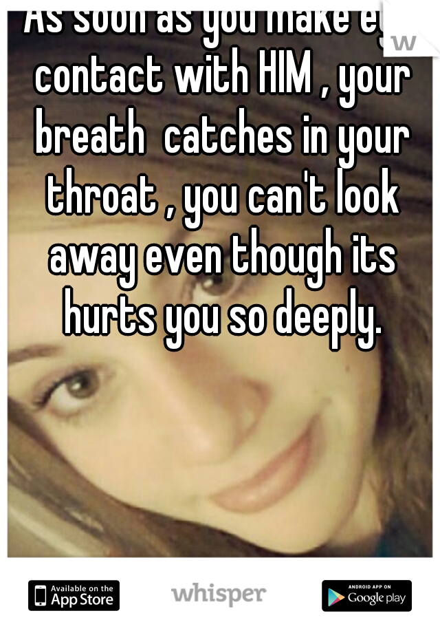 As soon as you make eye contact with HIM , your breath  catches in your throat , you can't look away even though its hurts you so deeply.