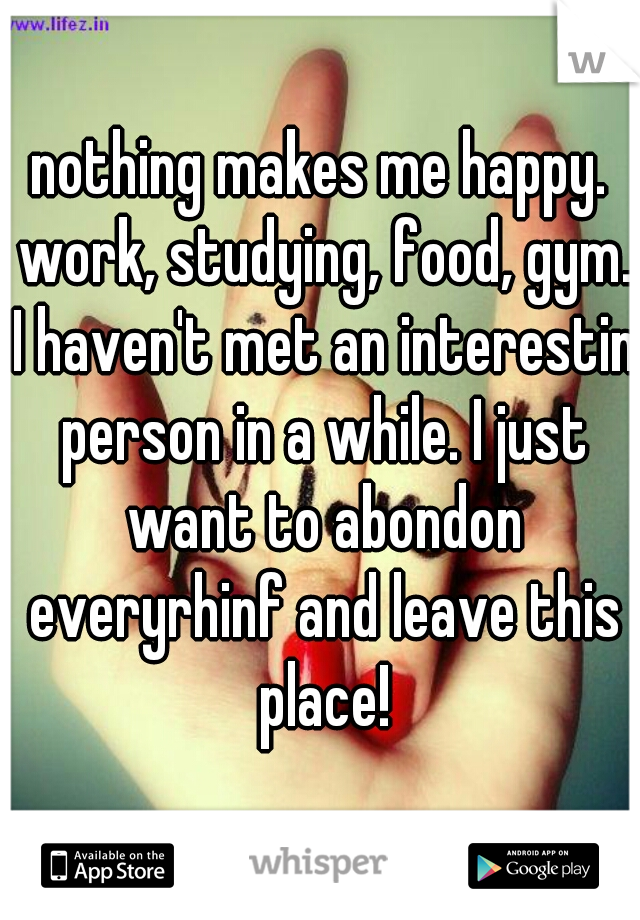 nothing makes me happy. work, studying, food, gym. I haven't met an interestin person in a while. I just want to abondon everyrhinf and leave this place!