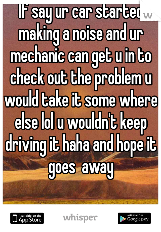 If say ur car started making a noise and ur mechanic can get u in to check out the problem u would take it some where else lol u wouldn't keep driving it haha and hope it goes  away