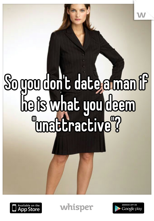 So you don't date a man if he is what you deem "unattractive"? 