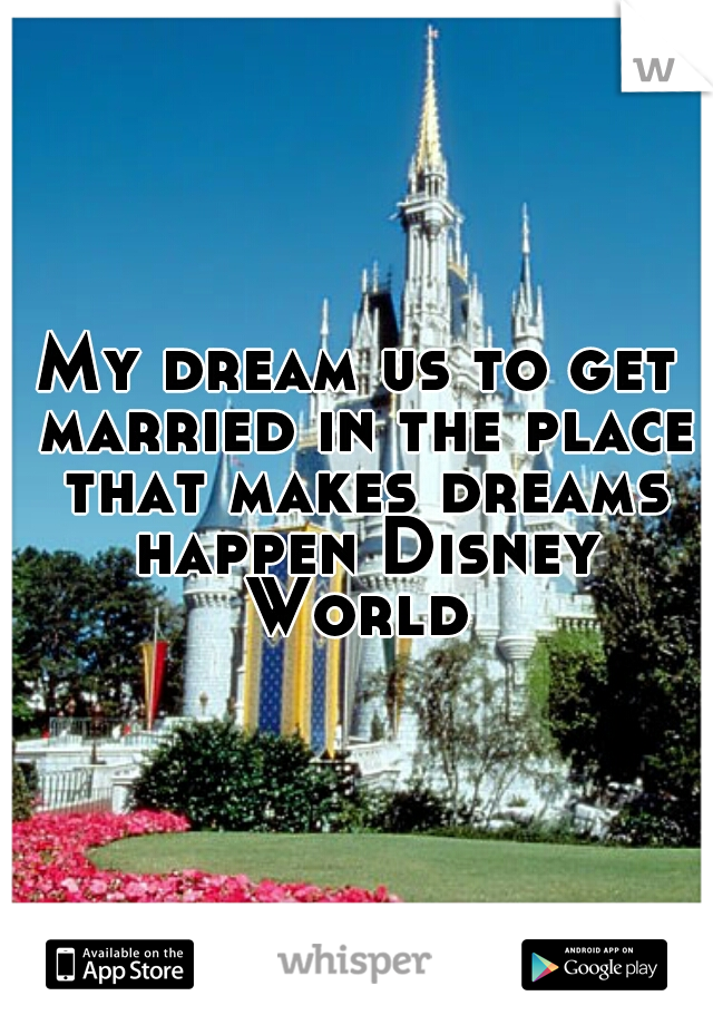 My dream us to get married in the place that makes dreams happen Disney World 