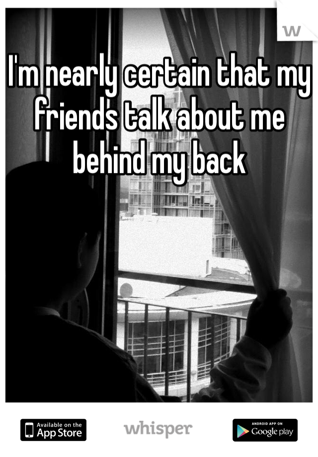 I'm nearly certain that my friends talk about me behind my back 