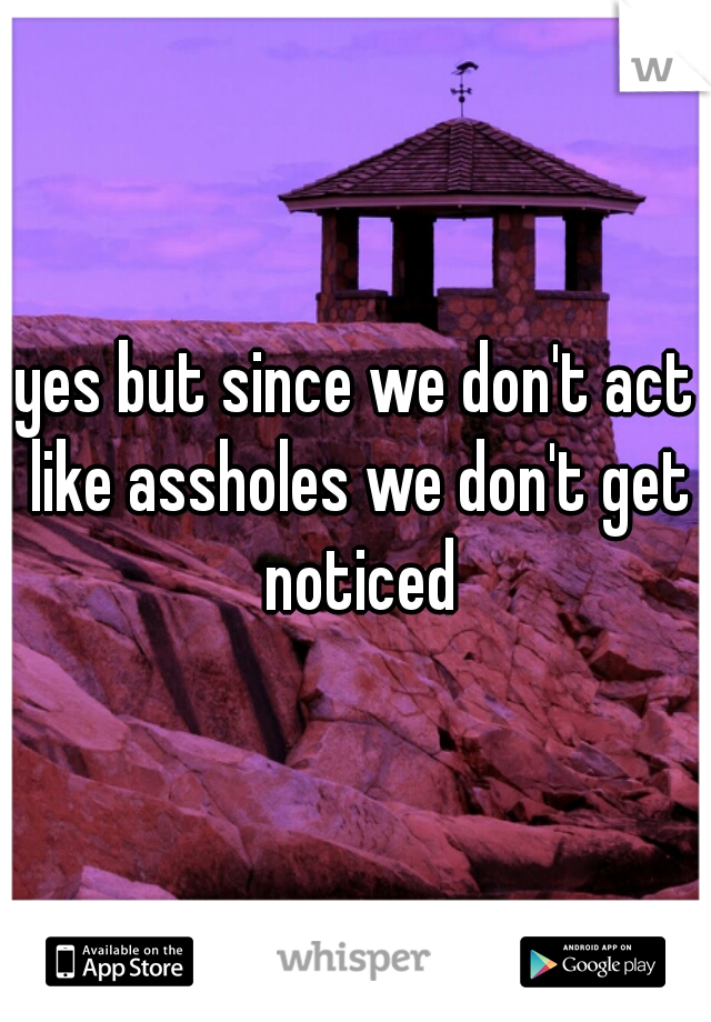 yes but since we don't act like assholes we don't get noticed