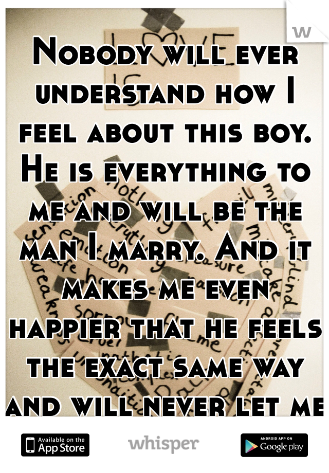 
Nobody will ever understand how I feel about this boy. He is everything to me and will be the man I marry. And it makes me even happier that he feels the exact same way and will never let me forget.