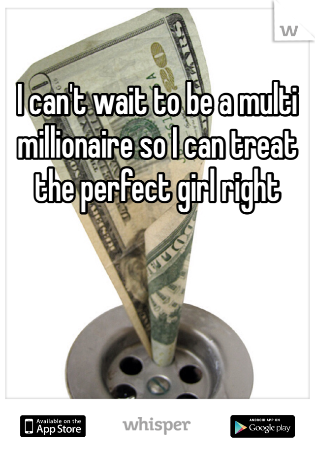 I can't wait to be a multi millionaire so I can treat the perfect girl right 