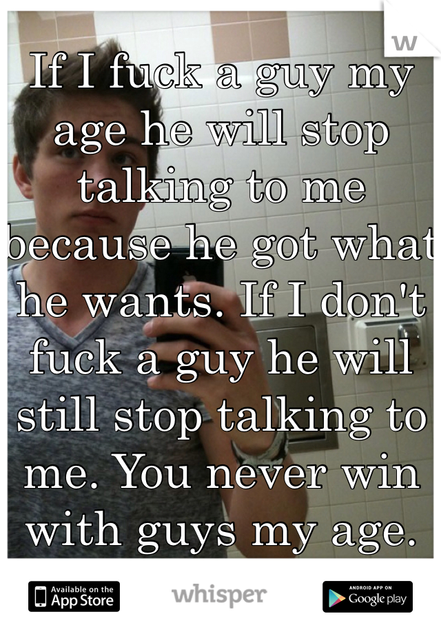 If I fuck a guy my age he will stop talking to me because he got what he wants. If I don't fuck a guy he will still stop talking to me. You never win with guys my age. 