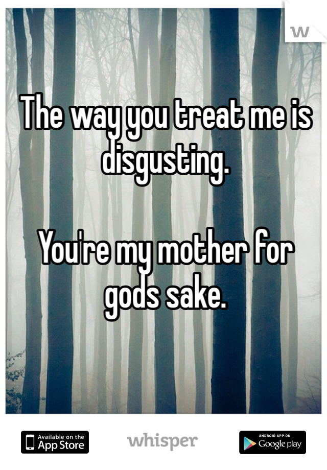 The way you treat me is disgusting. 

You're my mother for gods sake. 