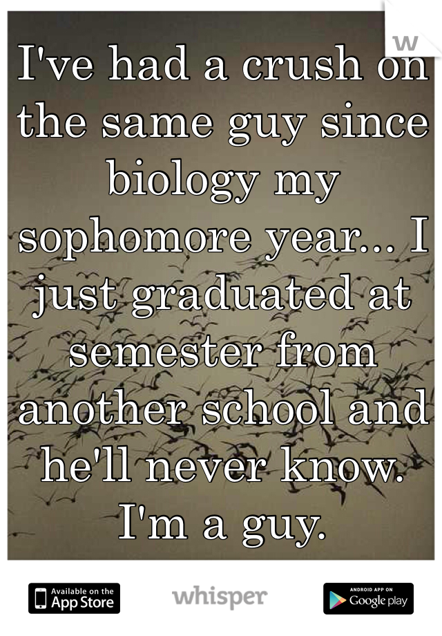 I've had a crush on the same guy since biology my sophomore year... I just graduated at semester from another school and he'll never know. 
I'm a guy. 