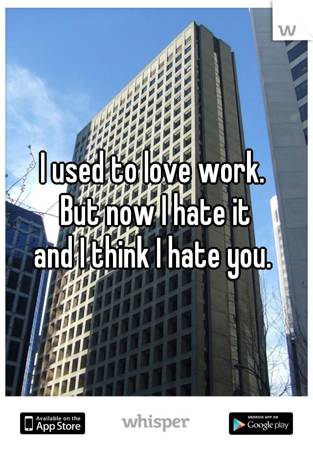 I used to love work. 
But now I hate it
and I think I hate you. 