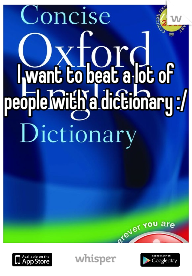 I want to beat a lot of people with a dictionary :/