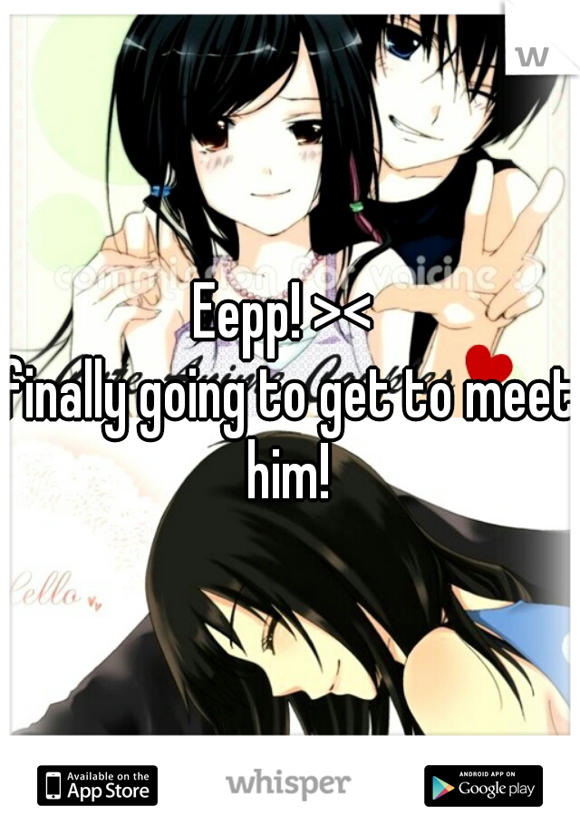 Eepp! >< 
finally going to get to meet him! 