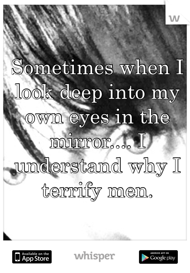 Sometimes when I look deep into my own eyes in the mirror.... I understand why I terrify men. 