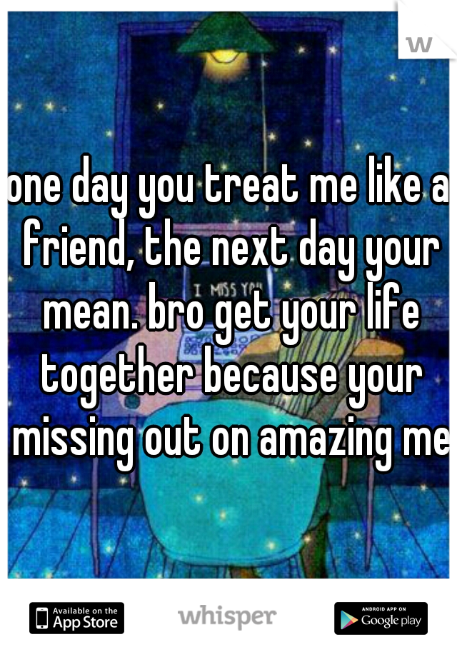 one day you treat me like a friend, the next day your mean. bro get your life together because your missing out on amazing me