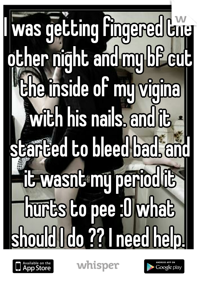 I was getting fingered the other night and my bf cut the inside of my vigina with his nails. and it started to bleed bad. and it wasnt my period it hurts to pee :0 what should I do ?? I need help. 