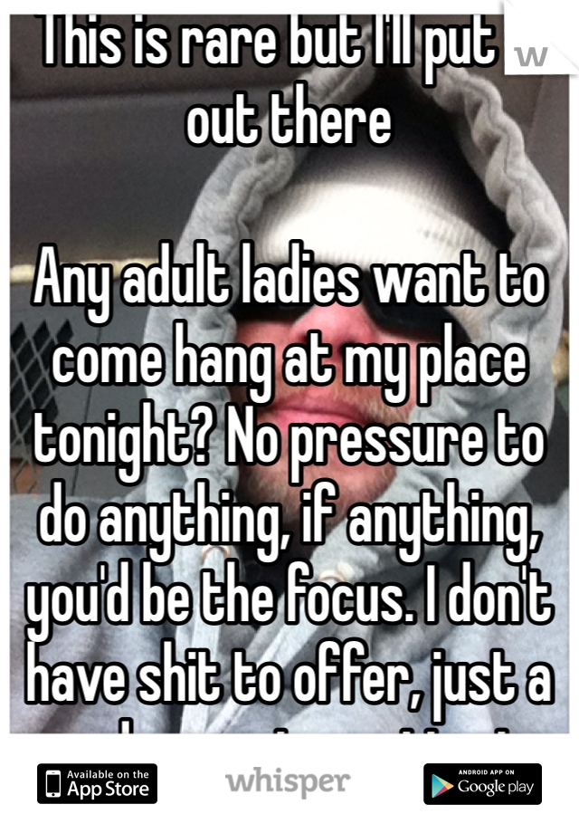 This is rare but I'll put it out there

Any adult ladies want to come hang at my place tonight? No pressure to do anything, if anything, you'd be the focus. I don't have shit to offer, just a good guy not wanting to be alone tonight. 