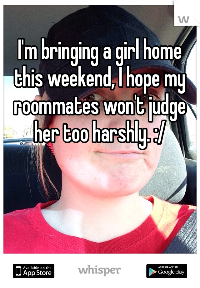 I'm bringing a girl home this weekend, I hope my roommates won't judge her too harshly. :/