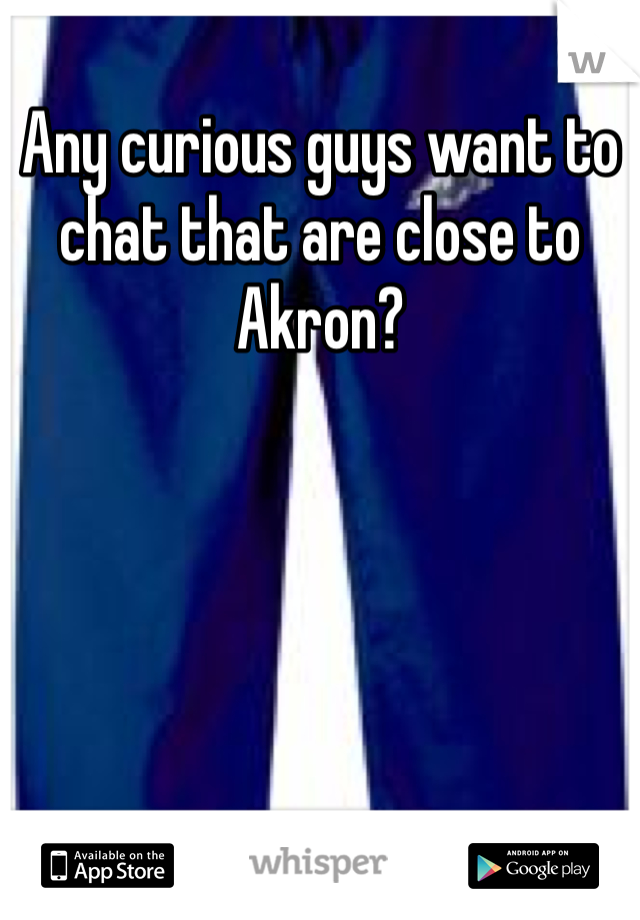 Any curious guys want to chat that are close to Akron?