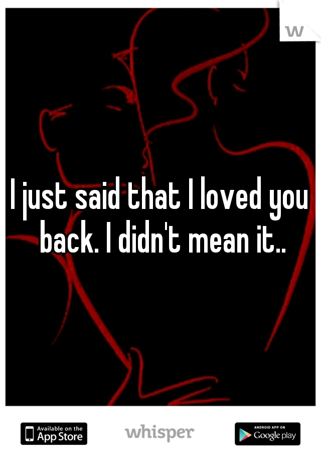 I just said that I loved you back. I didn't mean it..