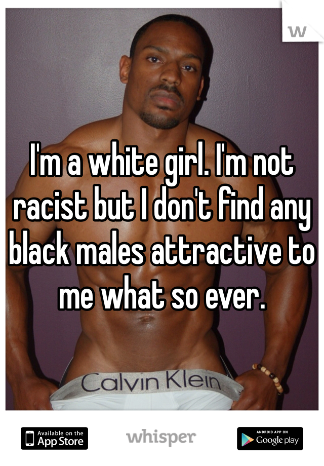 I'm a white girl. I'm not racist but I don't find any black males attractive to me what so ever.