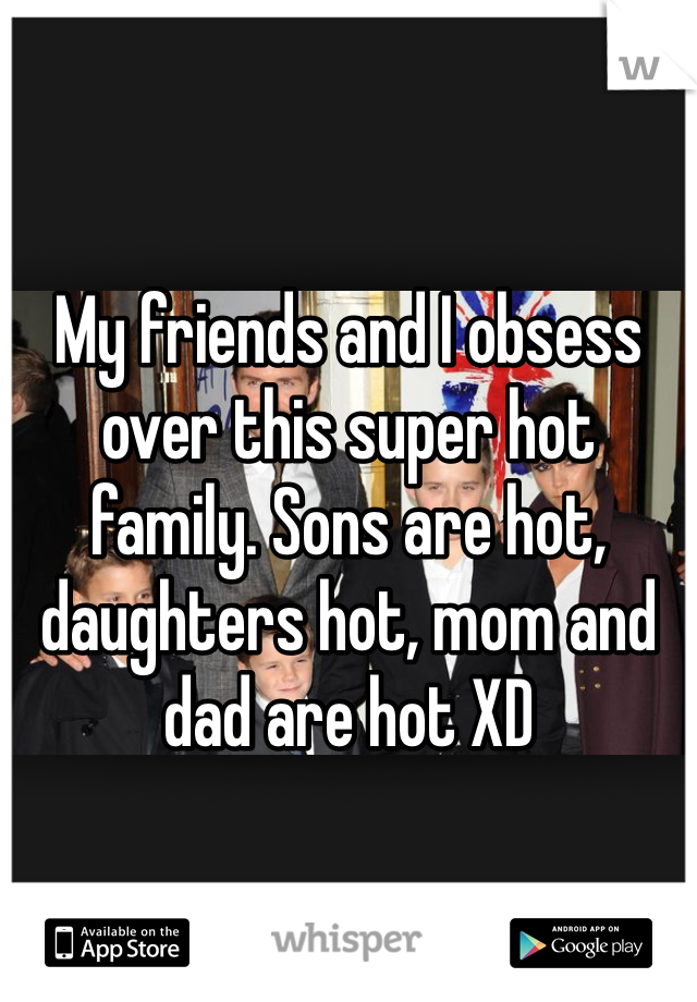 My friends and I obsess over this super hot family. Sons are hot, daughters hot, mom and dad are hot XD