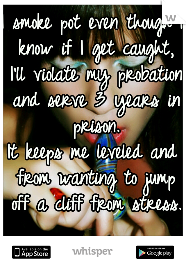 I smoke pot even though I know if I get caught, I'll violate my probation and serve 3 years in prison.
It keeps me leveled and from wanting to jump off a cliff from stress.  