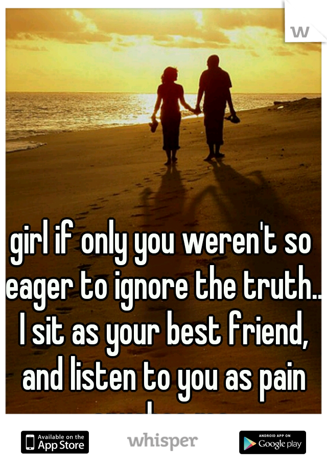 girl if only you weren't so eager to ignore the truth.. I sit as your best friend, and listen to you as pain crushes me.