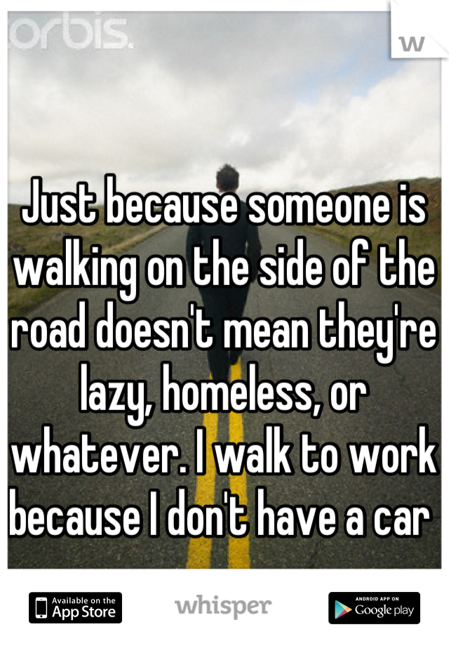 Just because someone is walking on the side of the road doesn't mean they're lazy, homeless, or whatever. I walk to work because I don't have a car 