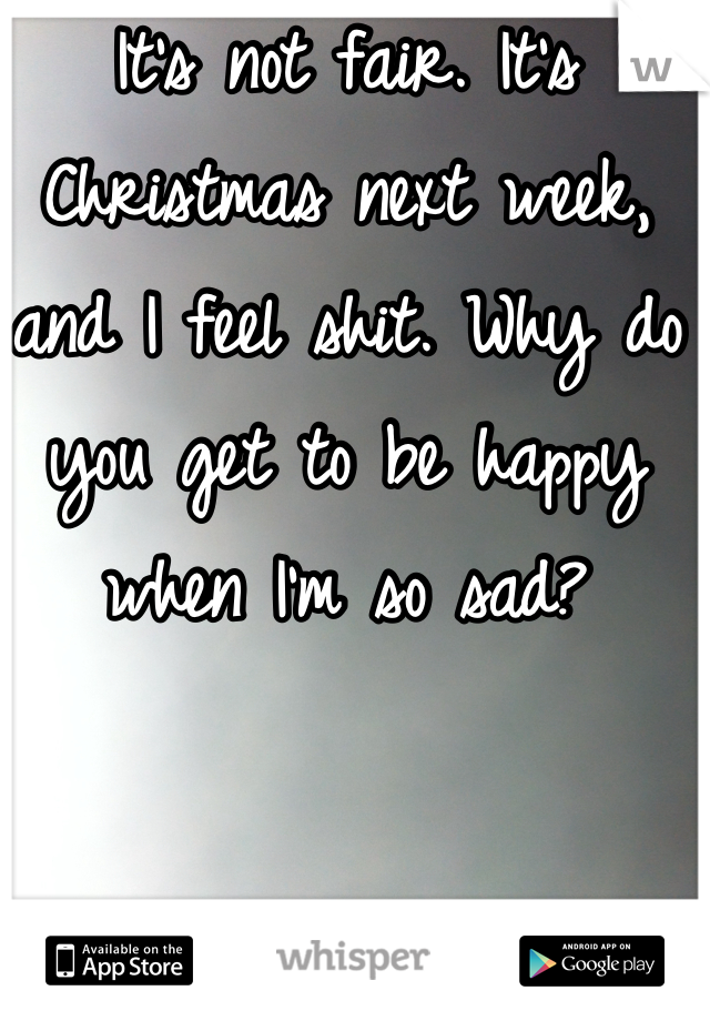 It's not fair. It's Christmas next week, and I feel shit. Why do you get to be happy when I'm so sad?