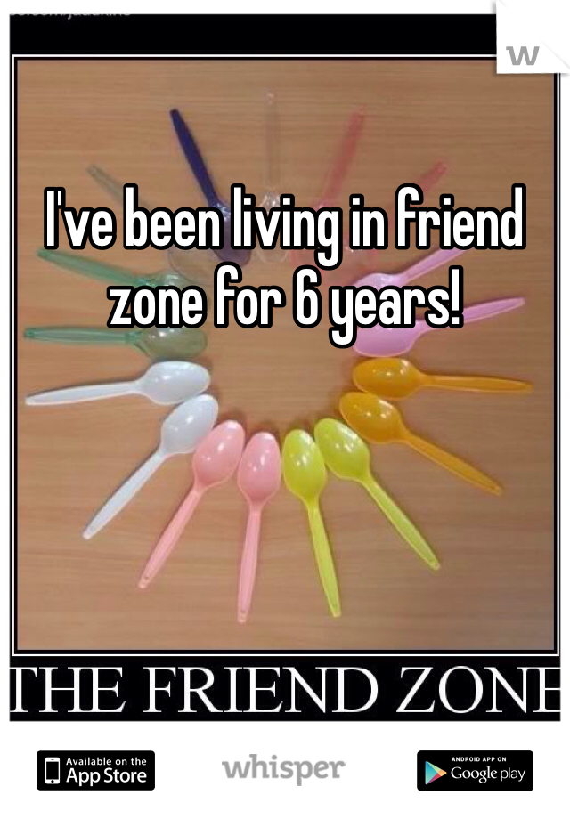 I've been living in friend zone for 6 years! 
