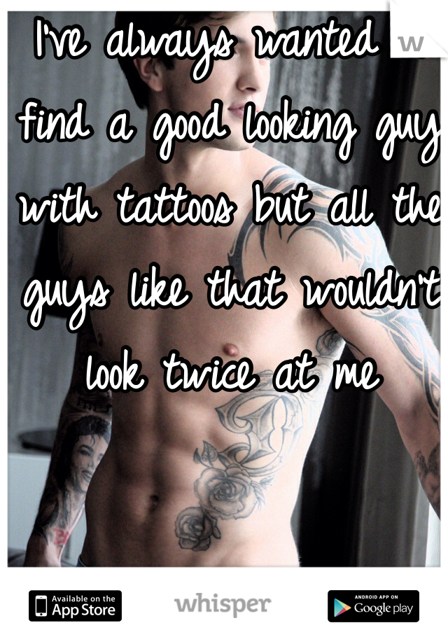 I've always wanted to find a good looking guy with tattoos but all the guys like that wouldn't look twice at me 