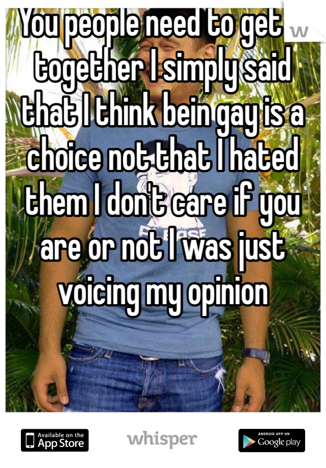 You people need to get it together I simply said that I think bein gay is a choice not that I hated them I don't care if you are or not I was just voicing my opinion 