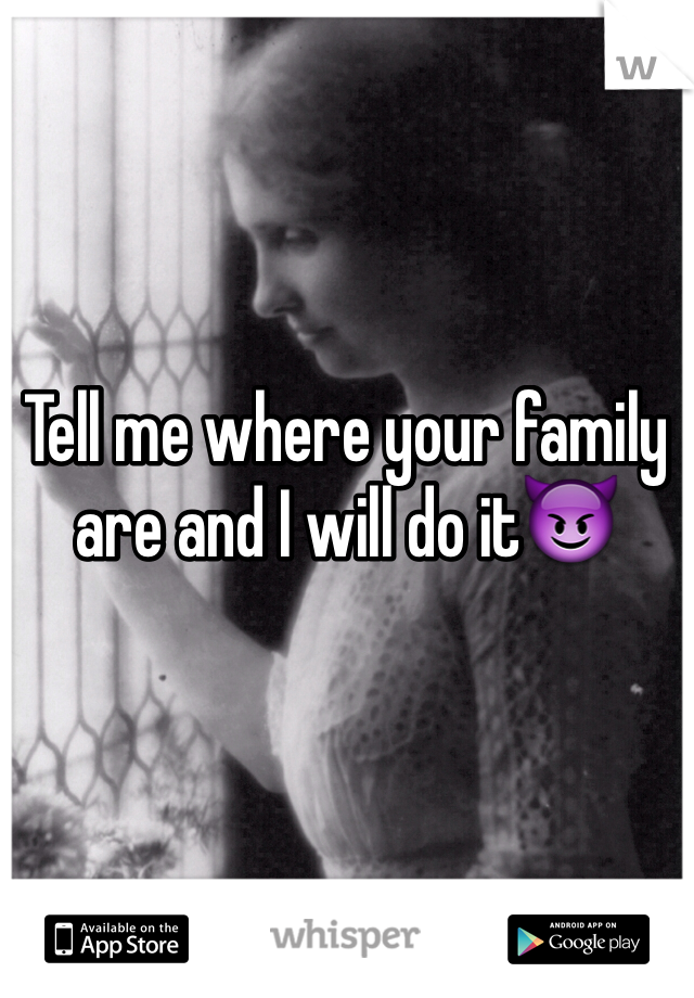 Tell me where your family are and I will do it😈