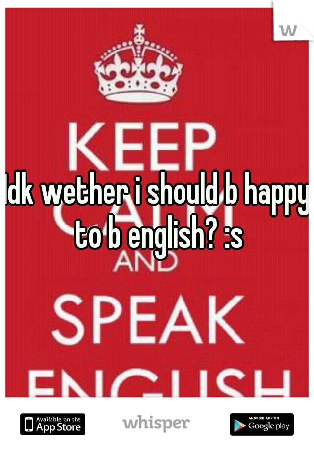 Idk wether i should b happy to b english? :s